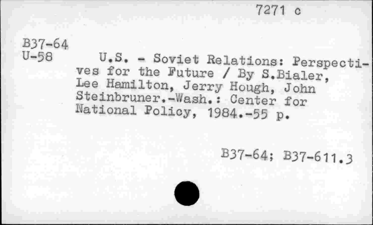 ﻿7271 c
B37-64
U-58 U.S. - Soviet Relations: Perspectives for the Future / By S.Bialer, Lee Hamilton, Jerry Hough, John Steinbruner.-Wash.: Center for National Policy, 1984.-55 p.
B37-64; B37-611.3